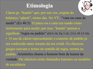 32
Etimologia
Cânon gr. “kanõn” que, por sua vez, origina do
hebraico “qãneh”, termo das No VT, “vara ou cana de
medir” (Ez 40.3). O junco ou a cana era usado como
instrumento para medir; por isso, “kanõn” passou a
significar “regra ou padrão” (Gl 6.16; Fp 3.16; 2 Co 10.13-16).
• O uso de cânon representando o conceito de padrão já
era conhecido antes mesmo da era cristã. Os clássicos
gregos usavam o termo no sentido de regra, norma ou
padrão. Aristóteles chama o homem bom de kanon da
verdade. Os clássicos eram chamados kanones ou modelos
de excelência
 