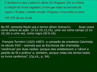 33
O primeiro a usar a palavra cânon foi Orígenes. Ele se referia
à coleção de livros sagrados, livros que eram ou serviam de
regras e fé para o ensino cristão. Orígenes viveu entre os anos
185-254 da era cristã.
No NT, somente Paulo usa o termo cânon (kanw/n). Duas vezes
como esfera de ação (2 Co 10.13,15), uma vez como campo (2 Co
10.16) e uma vez, como regra (Gl 6.16).
“François Turretini (1623-1687)- o campeão da ortodoxia Calvinista
no século XVII – assinala que as Escrituras são chamadas
„canônicas‟ por duas razões: porque elas estabelecem o „cânon e
padrão de fé e prática‟ e, também, porque nelas nós temos todos
os livros canônicos”. (Cp.cit., p. 34).
 