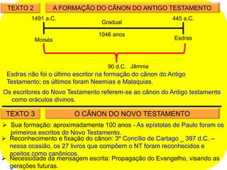 TEXTO 2 A FORMAÇÃO DO CÃNON DO ANTIGO TESTAMENTO
1046 anos
445 a.C.
1491 a.C.
Moisés Esdras
Gradual
90 d.C. Jâmnia
TEXTO 3 O CÂNON DO NOVO TESTAMENTO
 Sua formação: aproximadamente 100 anos - As epístolas de Paulo foram os
primeiros escritos do Novo Testamento.
 Reconhecimento e fixação do cânon: 3º Concílio de Cartago _ 397 d.C. –
nessa ocasião, os 27 livros que compôem o NT foram reconhecidos e
aceitos como canônicos.
 Necessidade da mensagem escrita: Propagação do Evangelho, visando as
gerações futuras.
Esdras não foi o último escritor na formação do cânon do Antigo
Testamento; os últimos foram Neemias e Malaquias.
Os escritores do Novo Testamento referem-se ao cânon do Antigo testamento
como oráculos divinos.
 