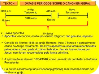TEXTO 4 DATAS E PERÍODOS SOBRE O CÂNON EM GERAL
1046 anos
445 a.C.
1491 a.C.
Moisés Esdras
Antigo
Testamento
96 anos
1142anos
Novo
Testamento
 Livros apócrifos
 Apócrifos: escondido, oculto (no sentido religioso: não genuíno, espúrio).
 Concílio de Trento (1546) a Igreja Romana, inclui 7 livros e 4 acréscimo no
cânon do Antigo testamento. Os livros apócrifos nunca foram reconhecidos
pelos judeus como parte do cânon hebraico. Jamais foram citados por
Jesus, nem foram reconhecidos pela Igreja primitiva.
 A aprovação se deu em 18/04/1546; como um meio de combater a Reforma
Protestante.
 Há outros escritos espúrios (Pseudoepigráficos) sem reconhecimento por
nenhuma igreja.
 