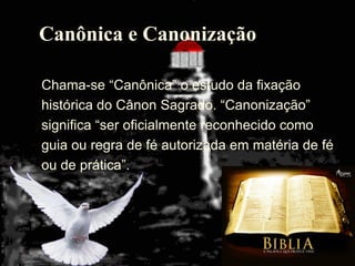 37
Canônica e Canonização
Chama-se ―Canônica‖ o estudo da fixação
histórica do Cânon Sagrado. ―Canonização‖
significa ―ser oficialmente reconhecido como
guia ou regra de fé autorizada em matéria de fé
ou de prática‖.
 