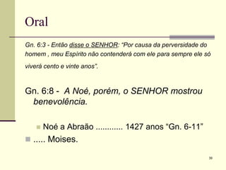 39
Oral
Gn. 6:3 - Então disse o SENHOR: “Por causa da perversidade do
homem , meu Espírito não contenderá com ele para sempre ele só
viverá cento e vinte anos”.
Gn. 6:8 - A Noé, porém, o SENHOR mostrou
benevolência.
 Noé a Abraão ............ 1427 anos ―Gn. 6-11‖
 ..... Moises.
 