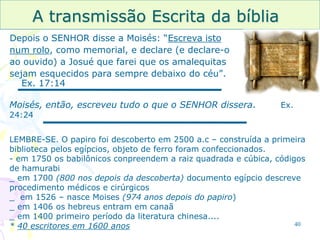 40
A transmissão Escrita da bíblia
Depois o SENHOR disse a Moisés: “Escreva isto
num rolo, como memorial, e declare (e declare-o
ao ouvido) a Josué que farei que os amalequitas
sejam esquecidos para sempre debaixo do céu”.
Ex. 17:14
Moisés, então, escreveu tudo o que o SENHOR dissera. Ex.
24:24
LEMBRE-SE. O papiro foi descoberto em 2500 a.c – construída a primeira
biblioteca pelos egípcios, objeto de ferro foram confeccionados.
- em 1750 os babilônicos conpreendem a raiz quadrada e cúbica, códigos
de hamurabi
_ em 1700 (800 nos depois da descoberta) documento egípcio descreve
procedimento médicos e cirúrgicos
_ em 1526 – nasce Moises (974 anos depois do papiro)
_ em 1406 os hebreus entram em canaã
_ em 1400 primeiro período da literatura chinesa....
* 40 escritores em 1600 anos
 