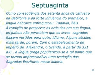 45
Septuaginta
Como conseqüência dos setenta anos de cativeiro
na Babilônia e da forte influência do aramaico, a
língua hebraica enfraqueceu. Todavia, fiéis
à tradição de preservar os oráculos em sua língua,
os judeus não permitiam que os livros sagrados
fossem vertidos para outro idioma. Alguns séculos
mais tarde, porém, Com o estabelecimento do
império de Alexandre, o Grande, a partir de 331
a.C., a língua grega popularizou-se a tal ponto que
se tornou imprescindível uma tradução das
Sagradas Escrituras nesse idioma.
 