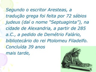 46
Segundo o escritor Aresteas, a
tradução grega foi feita por 72 sábios
judeus (daí o nome “Septuaginta”), na
cidade de Alexandria, a partir de 285
a.C., a pedido de Demétrio Falário,
bibliotecário do rei Ptolomeu Filadelfo.
Concluída 39 anos
mais tarde,
 