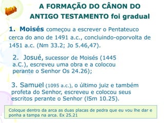 47
A FORMAÇÃO DO CÂNON DO
ANTIGO TESTAMENTO foi gradual
1. Moisés começou a escrever o Pentateuco
cerca do ano de 1491 a.c., concluindo-oporvolta de
1451 a.c. (Nm 33.2; Jo 5.46,47).
2. Josué, sucessor de Moisés (1445
a.C.), escreveu uma obra e a colocou
perante o Senhor Os 24.26);
3. Samuel (1095 a.c.), o último juiz e também
profeta do Senhor, escreveu e colocou seus
escritos perante o Senhor (lSm 10.25).
Coloque dentro da arca as duas placas de pedra que eu vou lhe dar e
ponha a tampa na arca. Ex 25.21
 