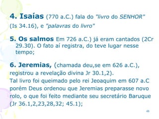 48
4. Isaías (770 a.C.) fala do "livro do SENHOR"
(Is 34.16), e "palavras do livro"
5. Os salmos Em 726 a.C.) já eram cantados (2Cr
29.30). O fato aí registra, do teve lugar nesse
tempo;
6. Jeremias, (chamada deu,se em 626 a.C.),
registrou a revelação divina Jr 30.1,2).
Tal livro foi queimado pelo rei Jeoaquim em 607 a.C
porém Deus ordenou que Jeremias preparasse novo
rolo, o que foi feito mediante seu secretário Baruque
(Jr 36.1,2,23,28,32; 45.1);
 