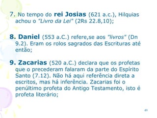 49
7. No tempo do rei Josias (621 a.c.), Hilquias
achou o "Livro da Lei" (2Rs 22.8,10);
8. Daniel (553 a.C.) refere,se aos "livros" (Dn
9.2). Eram os rolos sagrados das Escrituras até
então;
9. Zacarias (520 a.C.) declara que os profetas
que o precederam falaram da parte do Espírito
Santo (7.12). Não há aqui referência direta a
escritos, mas há inferência. Zacarias foi o
penúltimo profeta do Antigo Testamento, isto é
profeta literário;
 