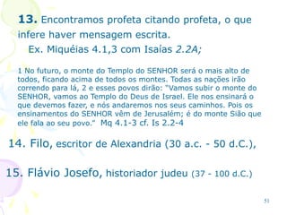 51
13. Encontramos profeta citando profeta, o que
infere haver mensagem escrita.
Ex. Miquéias 4.1,3 com Isaías 2.2A;
1 No futuro, o monte do Templo do SENHOR será o mais alto de
todos, ficando acima de todos os montes. Todas as nações irão
correndo para lá, 2 e esses povos dirão: “Vamos subir o monte do
SENHOR, vamos ao Templo do Deus de Israel. Ele nos ensinará o
que devemos fazer, e nós andaremos nos seus caminhos. Pois os
ensinamentos do SENHOR vêm de Jerusalém; é do monte Sião que
ele fala ao seu povo.” Mq 4.1-3 cf. Is 2.2-4
14. Filo, escritor de Alexandria (30 a.c. - 50 d.C.),
15. Flávio Josefo, historiador judeu (37 - 100 d.C.)
 