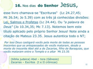 52
16. Nos dias do Senhor Jesus,
esse livro chamava-se "Escrituras“ (Lc 24.27,45;
Mt 26.54; Jo 5.39) com as três já conhecidas divisões:
Lei, Salmos e Profetas (Lc 24.44). Ou "a palavra de
Deus" (Jo 10.34,35; Mc 7.13). Notemos bem este
título aplicado pelo próprio Senhor Jesus! Note ainda a
citação de Mateus 23.35. Jesus autentica todo o NT;
Por isso Deus castigará vocês pela morte de todas as pessoas
inocentes que os antepassados de vocês mataram, desde a
morte do inocente Abel até a de Zacarias, filho de Baraquias, que
vocês mataram entre o Templo e o altar Mt 23.35
(bíblia judaica) Abel – tora (Gênesis)
Zacarias – Escritos (I e II crônicas)
 