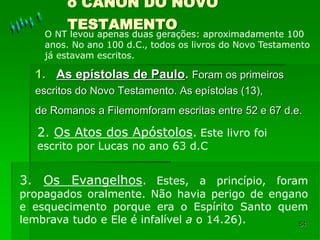 54
o CÂNON DO NOVO
TESTAMENTO
1. As epístolas de Paulo. Foram os primeiros
escritos do Novo Testamento. As epístolas (13),
de Romanos a Filemomforam escritas entre 52 e 67 d.e.
O NT levou apenas duas gerações: aproximadamente 100
anos. No ano 100 d.C., todos os livros do Novo Testamento
já estavam escritos.
2. Os Atos dos Apóstolos. Este livro foi
escrito por Lucas no ano 63 d.C
3. Os Evangelhos. Estes, a princípio, foram
propagados oralmente. Não havia perigo de engano
e esquecimento porque era o Espírito Santo quem
lembrava tudo e Ele é infalível a o 14.26).
 