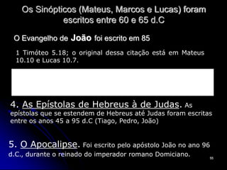 55
Os Sinópticos (Mateus, Marcos e Lucas) foram
escritos entre 60 e 65 d.C
O Evangelho de João foi escrito em 85
1 Timóteo 5.18; o original dessa citação está em Mateus
10.10 e Lucas 10.7.
Pois as Escrituras Sagradas dizem: “Não amarre a boca do boi
quando ele estiver pisando o trigo.” E dizem ainda: “O trabalhador
merece o seu salário.” 1 Tm 5.18
4. As Epístolas de Hebreus à de Judas. As
epístolas que se estendem de Hebreus até Judas foram escritas
entre os anos 45 a 95 d.C (Tiago, Pedro, João)
5. O Apocalipse. Foi escrito pelo apóstolo João no ano 96
d.C., durante o reinado do imperador romano Domiciano.
 
