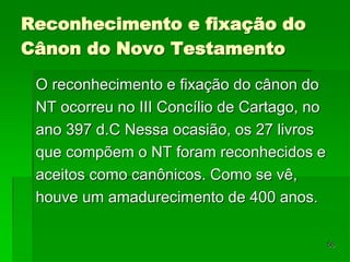56
Reconhecimento e fixação do
Cânon do Novo Testamento
O reconhecimento e fixação do cânon do
NT ocorreu no III Concílio de Cartago, no
ano 397 d.C Nessa ocasião, os 27 livros
que compõem o NT foram reconhecidos e
aceitos como canônicos. Como se vê,
houve um amadurecimento de 400 anos.
 
