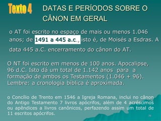 58
DATAS E PERÍODOS SOBRE O
CÂNON EM GERAL
o AT foi escrito no espaço de mais ou menos 1.046
anos; de 1491 a 445 a.c., isto é, de Moisés a Esdras. A
data 445 a.C. encerramento do cânon do AT.
O NT foi escrito em menos de 100 anos. Apocalipse,
96 d.C. Isto dá um total de 1.142 anos para a
formação de ambos os Testamentos (1.046 + 96).
Lembre: a cronologia bíblica é aproximada.
o Concílio de Trento em 1546 a Igreja Romana, inclui no cânon
do Antigo Testamento 7 livros apócrifos, além de 4 acréscimos
ou apêndices a livros canônicos, perfazendo assim um total de
11 escritos apócrifos.
 