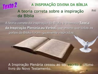 6
A teoria correta da inspiração da Bíblia é chamada Teoria
da Inspiração Plenária ou Verbal, que ensina que todas as
partes da Bíblia foram igualmente inspiradas;
A INSPIRAÇÃO DIVINA DA BÍBLIA
A teoria correta sobre a inspiração
da Bíblia
A Inspiração Plenária cessou ao ser escrito o último
livro do Novo Testamento.
P.61
6
 