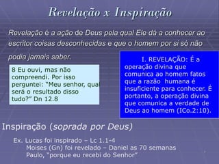 7
Revelação x Inspiração
Revelação é a ação de Deus pela qual Ele dá a conhecer ao
escritor coisas desconhecidas e que o homem por si só não
podia jamais saber.
8 Eu ouvi, mas não
compreendi. Por isso
perguntei: “Meu senhor, qual
será o resultado disso
tudo?” Dn 12.8
Inspiração (soprada por Deus)
Ex. Lucas foi inspirado – Lc 1.1-4
Moises (Gn) foi revelado – Daniel as 70 semanas
Paulo, “porque eu recebi do Senhor”
I. REVELAÇÃO: É a
operação divina que
comunica ao homem fatos
que a razão humana é
insuficiente para conhecer. É
portanto, a operação divina
que comunica a verdade de
Deus ao homem (ICo.2:10).
 
