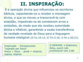 8
II. INSPIRAÇÃO:
É a operação divina que influenciou os escritores
bíblicos, capacitando-os a receber a mensagem
divina, e que os moveu a transcrevê-la com
exatidão, impedindo-os de cometerem erros e
omissões, de modo que ela recebeu autoridade
divina e infalível, garantindo a exata transferência
da verdade revelada de Deus para a linguagem
humana inteligível (II Co.10:13; II Tm.3:16; II Pe.1:20,21).
Inspiração - theopneustos
“soprado por Deus”
theus = Deus - pneõ = respirar,
soprar, inspirar
O SENHOR, o Soberano,
falou, quem não
profetizará? Am 3:8b
 