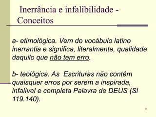 9
Inerrância e infalibilidade -
Conceitos
a- etimológica. Vem do vocábulo latino
inerrantia e significa, literalmente, qualidade
daquilo que não tem erro.
b- teológica. As Escrituras não contêm
quaisquer erros por serem a inspirada,
infalível e completa Palavra de DEUS (Sl
119.140).
 