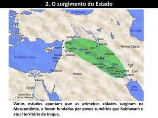 2. O surgimento do Estado 
Vários estudos apontam que as primeiras cidades surgiram na Mesopotâmia, e foram fundadas por povos sumérios que habitavam o atual território do Iraque.  