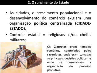 •As cidades, o crescimento populacional e o desenvolvimento do comércio exigiam uma organização política centralizada (CIDADE- ESTADO). 
•Controle estatal = religiosos e/ou chefes militares; 
2. O surgimento do Estado 
Os Zigurates eram templos sumérios, controlados pelos sacerdotes, onde eram tomadas as principais decisões políticas, e onde se desenvolveu a organização do processo produtivo.  