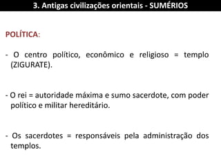 POLÍTICA: 
- O centro político, econômico e religioso = templo (ZIGURATE). 
- O rei = autoridade máxima e sumo sacerdote, com poder político e militar hereditário. 
- Os sacerdotes = responsáveis pela administração dos templos. 
3. Antigas civilizações orientais - SUMÉRIOS  