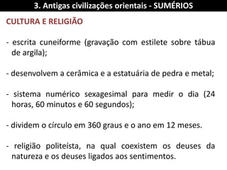 CULTURA E RELIGIÃO 
- escrita cuneiforme (gravação com estilete sobre tábua de argila); - desenvolvem a cerâmica e a estatuária de pedra e metal; - sistema numérico sexagesimal para medir o dia (24 horas, 60 minutos e 60 segundos); - dividem o círculo em 360 graus e o ano em 12 meses. - religião politeísta, na qual coexistem os deuses da natureza e os deuses ligados aos sentimentos. 
3. Antigas civilizações orientais - SUMÉRIOS  