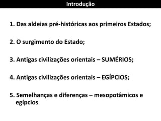 1. Das aldeias pré-históricas aos primeiros Estados; 
2. O surgimento do Estado; 
3. Antigas civilizações orientais – SUMÉRIOS; 
4. Antigas civilizações orientais – EGÍPCIOS; 
5. Semelhanças e diferenças – mesopotâmicos e egípcios 
Introdução  