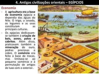 Economia 
-A agricultura era a base da economia egípcia e dependia das águas do Nilo. O trigo, a cevada, os legumes e as uvas constituíam as principais culturas. 
-Os egípcios dedicavam- se também à criação de bois, asnos, patos e cabritos. Além disso, praticavam também a mineração de ouro, pedras preciosas e cobre. O comércio era feito à base de trocas, mas limitava-se ao pequeno comércio e à permutação de artigos de luxo com o exterior. 
4. Antigas civilizações orientais – EGÍPCIOS  