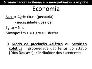 Economia 
Base = Agricultura (pecuária) 
- necessidade dos rios 
Egito = Nilo 
Mesopotâmia = Tigre e Eufrates 
→ Modo de produção Asiático ou Servidão coletiva = propriedade das terras do Estado (“dos Deuses”), distribuidor dos excedentes 
5. Semelhanças e diferenças – mesopotâmicos e egípcios  