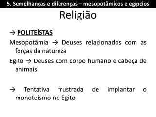 Religião 
→ POLITEÍSTAS 
Mesopotâmia → Deuses relacionados com as forças da natureza 
Egito → Deuses com corpo humano e cabeça de animais 
→ Tentativa frustrada de implantar o monoteísmo no Egito 
5. Semelhanças e diferenças – mesopotâmicos e egípcios  