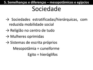 Sociedade 
→ Sociedades estratificadas/hierárquicas, com reduzida mobilidade social 
→ Religião no centro de tudo 
→ Mulheres oprimidas 
→ Sistemas de escrita próprios 
Mesopotâmia = cuneiforme 
Egito = hieróglifos 
5. Semelhanças e diferenças – mesopotâmicos e egípcios  