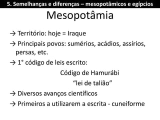 Mesopotâmia 
→ Território: hoje = Iraque 
→ Principais povos: sumérios, acádios, assírios, persas, etc. 
→ 1° código de leis escrito: 
Código de Hamurábi 
“lei de talião” 
→ Diversos avanços científicos 
→ Primeiros a utilizarem a escrita - cuneiforme 
5. Semelhanças e diferenças – mesopotâmicos e egípcios  