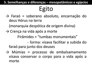Egito 
→ Faraó = soberano absoluto, encarnação do deus Hórus na terra 
(monarquia despótica de origem divina) 
→ Crença na vida após a morte 
Pirâmides = “tumbas monumentais” 
- forma: visava facilitar a subida do faraó para junto dos deuses 
→ Múmias = processo de embalsamamento visava conservar o corpo para a vida após a morte 
5. Semelhanças e diferenças – mesopotâmicos e egípcios 