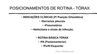 POSICIONAMENTOS DE ROTINA - TÓRAX
• INDICAÇÕES CLÍNICAS (P/ Posição Ortostática)
• •Derrames pleurais
• •Pneumotórax
• •Atelectasia e sinais de infecção.
• ROTINA BÁSICA TÓRAX
• •PA (Posteroanterior)
• •Perfil Esquerdo
PROF. FERNANDA LIMA
 