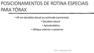 POSICIONAMENTOS DE ROTINA ESPECIAIS
PARA TÓRAX
• AP em decúbito dorsal ou reclinado (semiereta)
• Decúbito lateral
• Apicolordótica
• Oblíqua anterior e posterior
PROF. FERNANDA LIMA
 