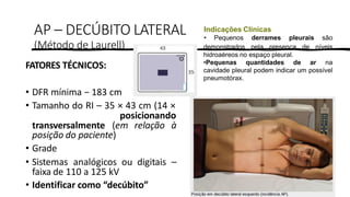 PROF. FERNANDA LIMA
AP – DECÚBITO LATERAL
(Método de Laurell)
FATORES TÉCNICOS:
• DFR mínima − 183 cm
• Tamanho do RI – 35 × 43 cm (14 ×
posicionando
transversalmente (em relação à
posição do paciente)
• Grade
• Sistemas analógicos ou digitais –
faixa de 110 a 125 kV
• Identificar como “decúbito”
Indicações Clínicas
• Pequenos derrames pleurais são
demonstrados pela presença de níveis
hidroaéreos no espaço pleural.
•Pequenas quantidades de ar na
cavidade pleural podem indicar um possível
pneumotórax.
 