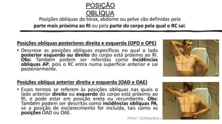 PROF. FERNANDA LIMA
POSIÇÃO
OBLÍQUA
Posições oblíquas do tórax, abdome ou pelve são definidas pela
parte mais próxima ao RI ou pela parte do corpo pela qual o RC sai.
Posições oblíquas posteriores direita e esquerda (OPD e OPE)
• Descreve as posições oblíquas específicas no qual o lado
posterior esquerdo ou direito do corpo está próximo ao RI.
Obs: Também podem ser referidas como incidências
oblíquas AP, pois o RC entra numa superfície anterior e sai
posteriormente.
Posições oblíqua anterior direita e esquerda (OAD e OAE)
• Esses termos se referem às posições oblíquas nas quais o
lado anterior direito ou esquerdo do corpo está próximo ao
RI, e pode estar em posição ereta ou recumbente. Obs:
Também podem ser descritas como incidências oblíquas PA,
se a posição de esclarecimento for incluída, tais como as
posições OAD ou OAE.
 