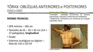 PROF. FERNANDA LIMA
TÓRAX: OBLÍQUAS ANTERIORES e POSTERIORES
(OAD e OAE)
FATORES TÉCNICOS:
• DFR mínima − 183 cm
• Tamanho do RI – 35 × 43 cm (14 ×
17 polegadas), longitudinal
• Grade
• Sistemas analógicos ou digitais –
faixa de 110 a 125 kV
Indicações Clínicas
•Investigar patologia envolvendo os campos
pulmonares, traqueia e estruturas do mediastino.
• Determinar o tamanho e os contornos do coração
e grandes vasos.
 