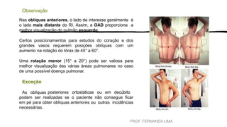 PROF. FERNANDA LIMA
Observação
Nas oblíquas anteriores, o lado de interesse geralmente é
o lado mais distante do RI. Assim, a OAD proporciona a
melhor visualização do pulmão esquerdo.
Certos posicionamentos para estudos do coração e dos
grandes vasos requerem posições oblíquas com um
aumento na rotação do tórax de 45° a 60°.
Uma rotação menor (15° a 20°) pode ser valiosa para
melhor visualização das várias áreas pulmonares no caso
de uma possível doença pulmonar.
Exceção
As oblíquas posteriores ortostáticas ou em decúbito
podem ser realizadas se o paciente não consegue ficar
em pé para obter oblíquas anteriores ou outras incidências
necessárias.
 