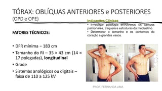 PROF. FERNANDA LIMA
TÓRAX: OBLÍQUAS ANTERIORES e POSTERIORES
(OPD e OPE)
FATORES TÉCNICOS:
• DFR mínima − 183 cm
• Tamanho do RI – 35 × 43 cm (14 ×
17 polegadas), longitudinal
• Grade
• Sistemas analógicos ou digitais –
faixa de 110 a 125 kV
Indicações Clínicas
• Investigar patologia envolvendo os campos
pulmonares, traqueia e estruturas do mediastino.
• Determinar o tamanho e os contornos do
coração e grandes vasos.
 