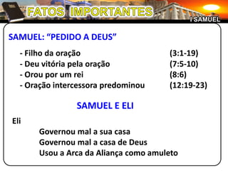 I SAMUEL

SAMUEL: “PEDIDO A DEUS”
  - Filho da oração                   (3:1-19)
  - Deu vitória pela oração           (7:5-10)
  - Orou por um rei                   (8:6)
  - Oração intercessora predominou    (12:19-23)

                SAMUEL E ELI
Eli
      Governou mal a sua casa
      Governou mal a casa de Deus
      Usou a Arca da Aliança como amuleto
 
