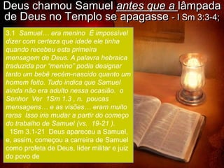 Deus chamou Samuel antes que a lâmpada
de Deus no Templo se apagasse - I Sm 3:3-4;
3.1 Samuel… era menino É impossível
dizer com certeza que idade ele tinha
quando recebeu esta primeira
mensagem de Deus. A palavra hebraica
traduzida por “menino” podia designar
tanto um bebê recém-nascido quanto um
homem feito. Tudo indica que Samuel
ainda não era adulto nessa ocasião. o
Senhor Ver 1Sm 1.3 , n. poucas
mensagens… e as visões… eram muito
raras Isso iria mudar a partir do começo
do trabalho de Samuel (vs. 19-21 ).
  1Sm 3.1-21 Deus apareceu a Samuel,
e, assim, começou a carreira de Samuel
como profeta de Deus, líder militar e juiz
do povo de
 