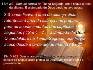 I Sm 3:3 - Samuel dormia na Tenda Sagrada, onde ficava a arca
     da aliança. E a lâmpada de Deus ainda estava acesa.

 3.3 onde ficava a arca da aliança Esta
 referência à arca da aliança nos prepara
 para os acontecimentos dos capítulos
 seguintes ( 1Sm 4—7 ). a lâmpada de Deus
 O candelabro na Tenda Sagrada, que ficava
 aceso desde a tarde até de manhã ( Êx 27

 1Sm 3.1-21 Deus apareceu a Samuel, e, assim, começou a
 carreira de Samuel como profeta de Deus, líder militar e juiz do
 povo de Israel.
 
