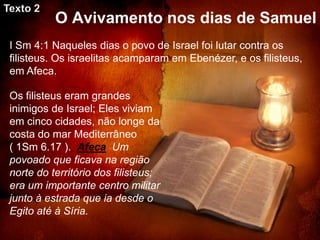 Texto 2
           O Avivamento nos dias de Samuel
 I Sm 4:1 Naqueles dias o povo de Israel foi lutar contra os
 filisteus. Os israelitas acamparam em Ebenézer, e os filisteus,
 em Afeca.

 Os filisteus eram grandes
 inimigos de Israel; Eles viviam
 em cinco cidades, não longe da
 costa do mar Mediterrâneo
 ( 1Sm 6.17 ). Afeca Um
 povoado que ficava na região
 norte do território dos filisteus;
 era um importante centro militar
 junto à estrada que ia desde o
 Egito até à Síria.
 