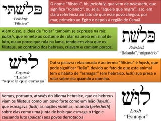 O nome “filisteu”, hb, pelishtiy, que vem de pelesheth, que
                          significa “rolando”, ou seja, “aquele que migra”. Isso, em
                          clara referência ao fato de que esse povo chegou, por
                          mar, primeiro ao Egito e depois à região de Canaã.

Além disso, a ideia de “rolar” também se expressa na raiz
palash, que remete ao costume de rolar na areia em sinal de
luto, ou ao porco que rola na lama, tendo em vista que os
filisteus, ao contrário dos hebreus, criavam e comiam porcos.


                          Outra palavra relacionada é ao termo “filisteu” é layish, que
                          pode significar “leão”, devido ao fato de que este animal
                          tem o hábito de “esmagar” (em hebraico, lush) sua presa e
                          rolar sobre ela quando a domina.


Vemos, portanto, através do idioma hebraico, que os hebreus
viam os filisteus como um povo forte como um leão (layish),
que esmagava (lush) as nações vizinhas, rolando (pelesheth)
sobre elas como uma junta de bois que esmaga o trigo e
causando luto (palash) aos povos derrotados
 