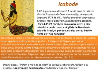 4.22 A glória saiu de Israel A perda da arca não era
                                sinal de fraqueza de Deus, mas castigo pelo pecado
                                do povo ( Sl 78.56-64 ). Perdeu-se o sinal da presença
                                de Deus, mas o poder de Deus não tinha acabado.
                                 1Sm 4.19-22 Também para a nora de Eli a pior
                                coisa foi a perda da arca. A glória de Deus havia
                                saído de Israel, e, por isso, ela deu ao seu bebê o
                                nome de “Não há Gloria”
Os filisteus levaram a Arca como presa da guerra, e depositaram-na diante de, Dagom,
como agradecimento pela vitória ganha. A imagem de Dagom ,por sua vez,
compunha-se de metade de peixe e metade de homem, denotando a origem marítima
desse povo, oriundo da ilha Creta. No dia seguinte ao voltarem os sacerdotes filisteus
ao templo de Dagom, descobriram que o seu ídolo estava caído de bruços no chão. Os
sacerdotes recolocaram Dagom no lugar, mas, no dia seguinte, foi encontrado de novo
caído diante da Arca , com as mãos e a cabeça cortadas (1Sm 5.4).

 Depois disso... "Porém a mão do SENHOR se agravou sobre os de Asdode, e os
 assolou; e os feriu com hemorróidas, em Asdode e nos seus termos."
 
