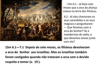 I Sm 6:1 - Já fazia sete
                                       meses que a arca da aliança
                                       estava na terra dos filisteus.
                                       6:2 - Aí eles chamaram os
                                       seus sacerdotes e os seus
                                       mágicos e perguntaram:
                                       — Que faremos com a
                                       arca do Senhor? Se a
                                       mandarmos de volta, o
                                       que devemos enviar junto
                                       com ela?
1Sm 6.1—7.1 Depois de sete meses, os filisteus devolveram
a arca do Senhor aos israelitas. Mas os israelitas também
foram castigados quando não trataram a arca com o devido
respeito e temor (v. 19 ).
 