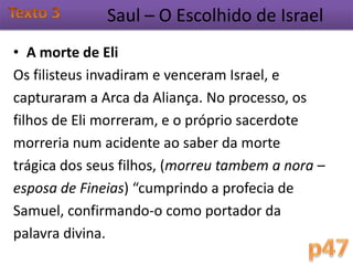 Saul – O Escolhido de Israel
• A morte de Eli
Os filisteus invadiram e venceram Israel, e
capturaram a Arca da Aliança. No processo, os
filhos de Eli morreram, e o próprio sacerdote
morreria num acidente ao saber da morte
trágica dos seus filhos, (morreu tambem a nora –
esposa de Fineias) “cumprindo a profecia de
Samuel, confirmando-o como portador da
palavra divina.
 
