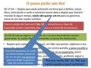 Dt 17:14 — Depois que vocês entrarem na terra que o Senhor, nosso
Deus, está dando a vocês e tomarem posse dela e depois que tiverem
morado lá algum tempo, vocês vão querer um rei para os governar,
como os reis das nações vizinhas.
Com a unção de Saul em I Sm 10.1, encerra-se a fase de
transição entre o período dos juízes e o início da monarquia.

 Gn 49:10 Judá vai segurar o cetro de rei, e os seus descendentes sempre
 governarão. As nações lhe trarão presentes, os povos lhe obedecerão.

• Repare que o povo rejeita Samuel, um líder que jamais explorou o seu
povo e foi em tudo fiel ao seu Senhor; em contra partida, o povo escolhe o
seu rei, mesmo sabendocomo
  I Sm 8:20 Queremos ser de antemão que este rei os exploraria. Assim
    as outras nações: queremos
acontecerei para nos governar,
   ter um nos dias de hoje; muitos, conscientemente, preferem seguir a
pastores que os exploram, e que seguir àqueles que andam na“Até que
    para nos dirigir na guerra do     “Até que venha Siló” ou verdade.
   lutar em nossas batalhas.
                                  venha aquele a quem pertence”.
Por que será isso? Porque amam a mentira! (Jo 3.19-21; II Ts 2.9-12).
 