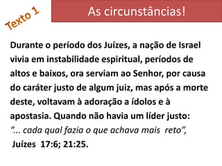 As circunstâncias!

Durante o período dos Juízes, a nação de Israel
vivia em instabilidade espiritual, períodos de
altos e baixos, ora serviam ao Senhor, por causa
do caráter justo de algum juiz, mas após a morte
deste, voltavam à adoração a ídolos e à
apostasia. Quando não havia um líder justo:
“... cada qual fazia o que achava mais reto”,
 Juízes 17:6; 21:25.
 
